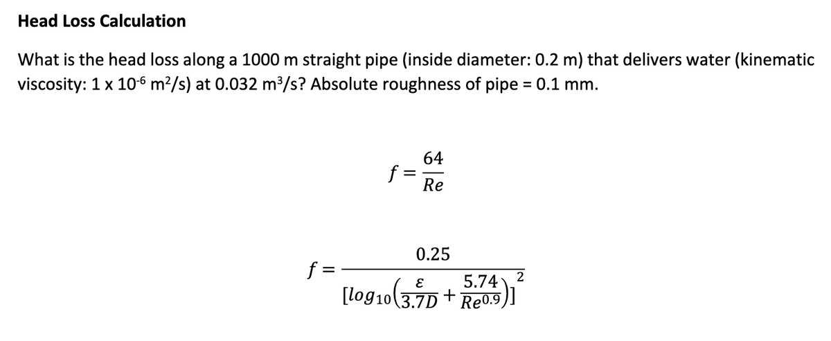Head Loss Calculation
What is the head loss along a 1000 m straight pipe (inside diameter: 0.2 m) that delivers water (kinematic
viscosity: 1 x 10-6 m²/s) at 0.032 m³/s? Absolute roughness of pipe = 0.1 mm.
f
f
64
Re
0.25
5.74 2
[log10(3.7D+ Re0.9
)]