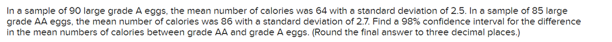 In a sample of 90 large grade A eggs, the mean number of calories was 64 with a standard deviation of 2.5. In a sample of 85 large
grade AA eggs, the mean number of calories was 86 with a standard deviation of 2.7. Find a 98% confidence interval for the difference
in the mean numbers of calories between grade AA and grade A eggs. (Round the final answer to three decimal places.)
