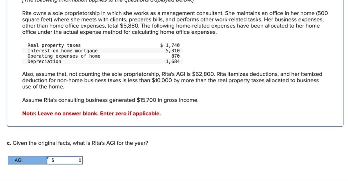 Rita owns a sole proprietorship in which she works as a management consultant. She maintains an office in her home (500
square feet) where she meets with clients, prepares bills, and performs other work-related tasks. Her business expenses,
other than home office expenses, total $5,880. The following home-related expenses have been allocated to her home
office under the actual expense method for calculating home office expenses.
Real property taxes
Interest on home mortgage
Operating expenses of home
Depreciation
$ 1,740
5,310
870
1,684
Also, assume that, not counting the sole proprietorship, Rita's AGI is $62,800. Rita itemizes deductions, and her itemized
deduction for non-home business taxes is less than $10,000 by more than the real property taxes allocated to business
use of the home.
Assume Rita's consulting business generated $15,700 in gross income.
Note: Leave no answer blank. Enter zero if applicable.
c. Given the original facts, what is Rita's AGI for the year?
AGI
$
0