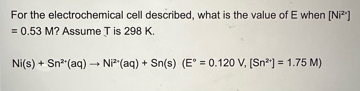 For the electrochemical cell described, what is the value of E when [Ni²+]
= 0.53 M? Assume T is 298 K.
Ni(s) + Sn2+(aq) → Ni²+(aq) + Sn(s) (E° = 0.120 V, [Sn²+] = 1.75 M)