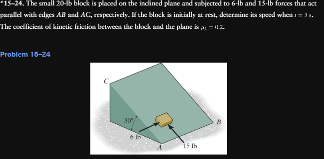 *15-24. The small 20-lb block is placed on the inclined plane and subjected to 6-lb and 15-lb forces that act
parallel with edges AB and AC, respectively. If the block is initially at rest, determine its speed when 1 = 3 s.
The coefficient of kinetic friction between the block and the plane is μ = 0.2.
Mk
Problem 15-24
30°
6 lb
15 lb