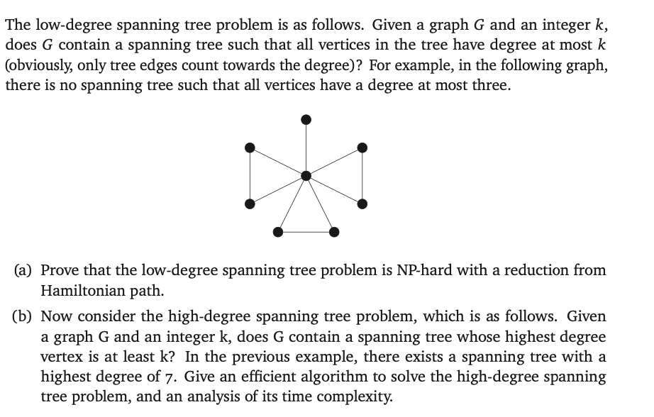 The low-degree spanning tree problem is as follows. Given a graph G and an integer k,
does G contain a spanning tree such that all vertices in the tree have degree at most k
(obviously, only tree edges count towards the degree)? For example, in the following graph,
there is no spanning tree such that all vertices have a degree at most three.
(a) Prove that the low-degree spanning tree problem is NP-hard with a reduction from
Hamiltonian path.
(b) Now consider the high-degree spanning tree problem, which is as follows. Given
a graph G and an integer k, does G contain a spanning tree whose highest degree
vertex is at least k? In the previous example, there exists a spanning tree with a
highest degree of 7. Give an efficient algorithm to solve the high-degree spanning
tree problem, and an analysis of its time complexity.