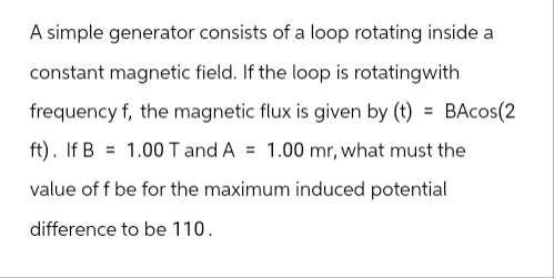 A simple generator consists of a loop rotating inside a
constant magnetic field. If the loop is rotatingwith
frequency f, the magnetic flux is given by (t) = BAcos(2
ft). If B 1.00 T and A = 1.00 mr, what must the
value of f be for the maximum induced potential
difference to be 110.
