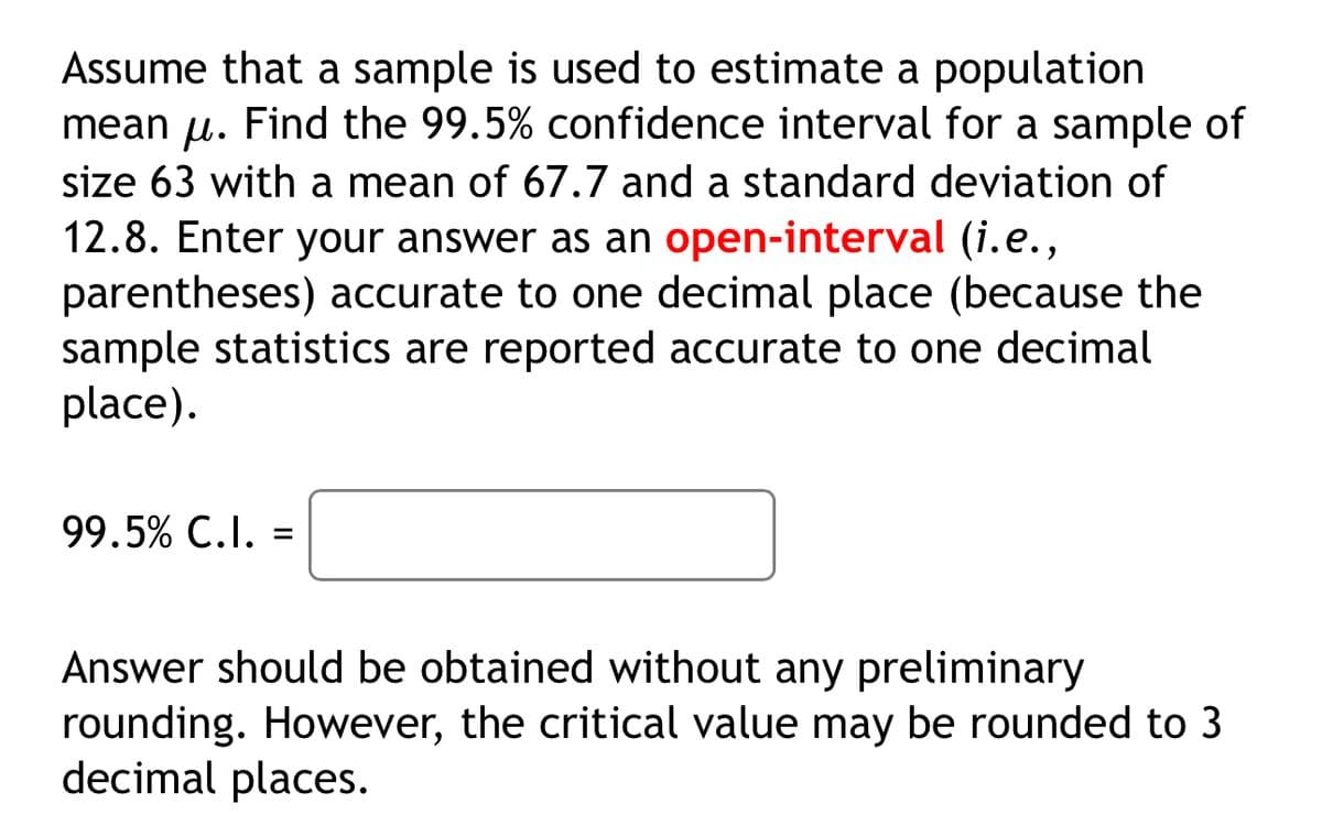 Assume that a sample is used to estimate a population
mean μ. Find the 99.5% confidence interval for a sample of
size 63 with a mean of 67.7 and a standard deviation of
12.8. Enter your answer as an open-interval (i.e.,
parentheses) accurate to one decimal place (because the
sample statistics are reported accurate to one decimal
place).
99.5% C.I. =
Answer should be obtained without any preliminary
rounding. However, the critical value may be rounded to 3
decimal places.