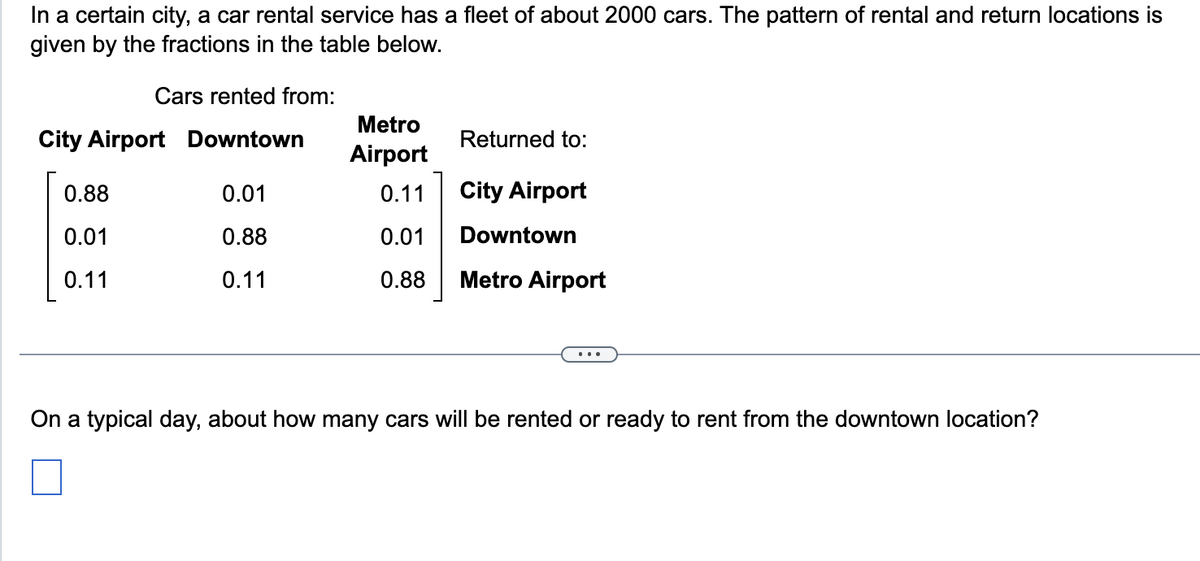 In a certain city, a car rental service has a fleet of about 2000 cars. The pattern of rental and return locations is
given by the fractions in the table below.
Cars rented from:
Metro
City Airport Downtown
Returned to:
Airport
0.88
0.01
0.11
City Airport
0.01
0.88
0.01
Downtown
0.11
0.11
0.88
Metro Airport
...
On a typical day, about how many cars will be rented or ready to rent from the downtown location?