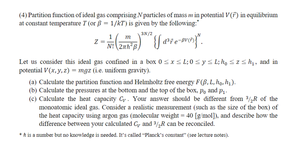 (4) Partition function of ideal gas comprising N particles of mass m in potential V(r) in equilibrium
at constant temperature T (or ẞ = 1/kT) is given by the following:*
Z =
1
3N/2
m
d³r
N! 2лh²ß
Let us consider this ideal gas confined in a box 0 ≤ x ≤ L; 0 ≤ y ≤ L; ho ≤ z≤h₁, and in
potential V(x, y, z) = mgz (i.e. uniform gravity).
(a) Calculate the partition function and Helmholtz free energy F(B, L, ho, h₁).
(b) Calculate the pressures at the bottom and the top of the box, po and P₁.
(c) Calculate the heat capacity Cy. Your answer should be different from 3/2R of the
monoatomic ideal gas. Consider a realistic measurement (such as the size of the box) of
the heat capacity using argon gas (molecular weight = 40 [g/mol]), and describe how the
difference between your calculated Cy and ³/2R can be reconciled.
*h is a number but no knowledge is needed. It's called "Planck's constant" (see lecture notes).