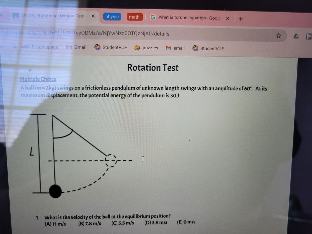 Unit 6 - Rotational Motion Test X physic
math
what is torque equation - Goog x | +
⭑
m.google.com/c/NjUwMTE4NTcyODMz/a/NjYwNzc0OTQzNjA0/details
nk
*WNHS Homepage
M Gmail
StudentVUE
puzzles
M email
StudentVUE
Multiple Choice
Rotation Test
A ball (m=2kg) swings on a frictionless pendulum of unknown length swings with an amplitude of 60°. At its
maximum displacement, the potential energy of the pendulum is 30 J.
L
I
1. What is the velocity of the ball at the equilibrium position?
(A) 11 m/s
(B) 7.8 m/s (C) 5.5 m/s
(D) 3.9 m/s (E) O m/s