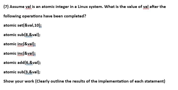 (7) Assume val is an atomic integer in a Linux system. What is the value of val after the
following operations have been completed?
atomic set(&val, 10);
atomic sub(8,&val);
atomic inc(&val);
atomic inc(&val);
atomic add(6,&val);
atomic sub(3,&val);
Show your work (Clearly outline the results of the implementation of each statement)