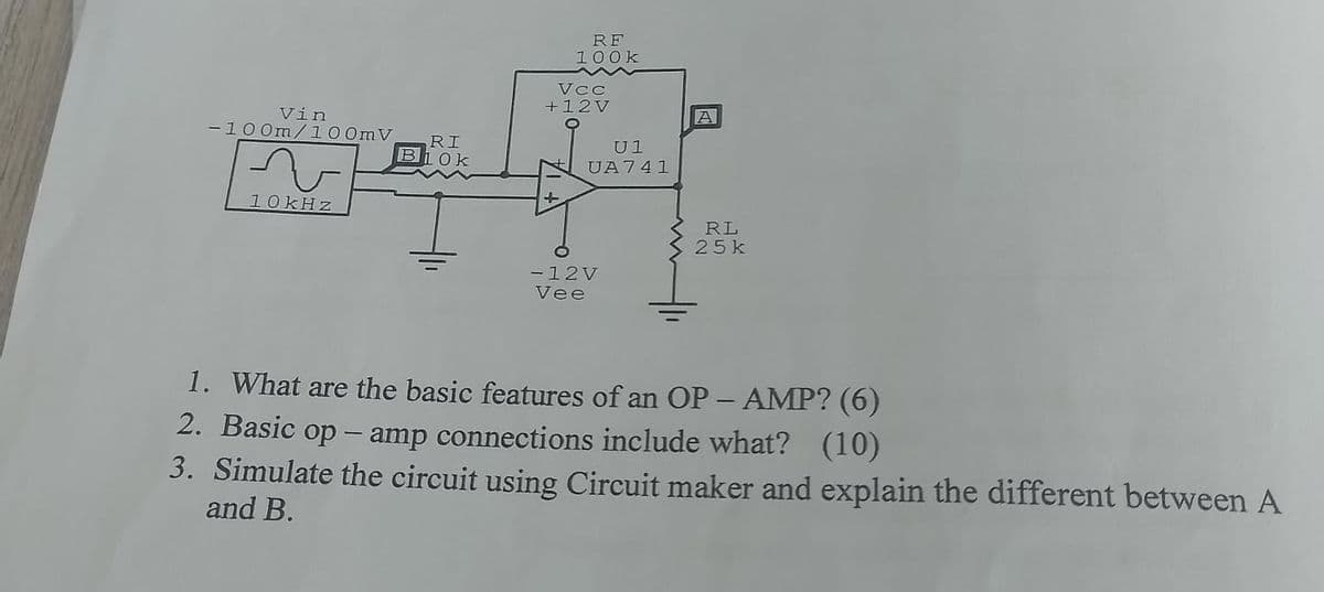 Vin
-100m/100mV.
10kHz
RI
B10k
RF
100k
Vcc
+12V
U1
UA741
A
RL
25k
-12V
Vee
1. What are the basic features of an OP-AMP? (6)
2. Basic op-amp connections include what?
(10)
3. Simulate the circuit using Circuit maker and explain the different between A
and B.