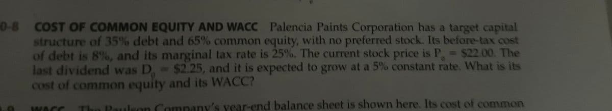 0-8 COST OF COMMON EQUITY AND WACC Palencia Paints Corporation has a target capital
structure of 35% debt and 65% common equity, with no preferred stock. Its before-tax cost
of debt is 8%, and its marginal tax rate is 25%. The current stock price is P = $22.00. The
last dividend was D = $2.25, and it is expected to grow at a 5% constant rate. What is its
cost of common equity and its WACC?
C
WACC
0
The Paulson Company's year-end balance sheet is shown here. Its cost of common