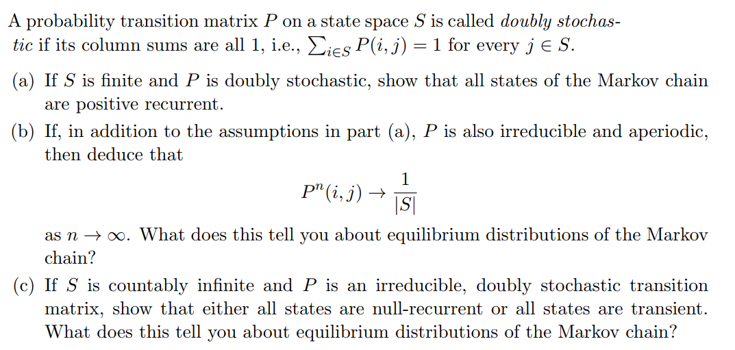 A probability transition matrix P on a state space S is called doubly stochas-
tic if its column sums are all 1, i.e., Σies P(i, j) = 1 for every j Є S.
(a) If S is finite and P is doubly stochastic, show that all states of the Markov chain
are positive recurrent.
(b) If, in addition to the assumptions in part (a), P is also irreducible and aperiodic,
then deduce that
1
Pn (i, j) →
|S|
as n→ ∞. What does this tell you about equilibrium distributions of the Markov
chain?
(c) If S is countably infinite and P is an irreducible, doubly stochastic transition
matrix, show that either all states are null-recurrent or all states are transient.
What does this tell you about equilibrium distributions of the Markov chain?