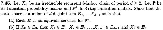 7.45. Let Xn be an irreducible recurrent Markov chain of period d≥ 2. Let P be
its transition probability matrix and Pd its d-step transition matrix. Show that the
state space is a union of d disjoint sets Eo,... Ed-1 such that
(a) Each E is an equivalence class for Pd.
(b) If Xo Є Eo, then X₁ = E₁, X2 Є E3,...,Xd-1 € Ed-1 and Xd Є Eo.