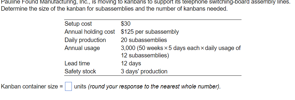 Pauline Found Manufacturing, Inc., is moving to kanbans to support its telephone switching-board assembly lines.
Determine the size of the kanban for subassemblies and the number of kanbans needed.
Setup cost
Annual holding cost
Daily production
Annual usage
Lead time
Safety stock
$30
$125 per subassembly
20 subassemblies
3,000 (50 weeks x5 days each x daily usage of
12 subassemblies)
12 days
3 days' production
Kanban container size =
units (round your response to the nearest whole number).