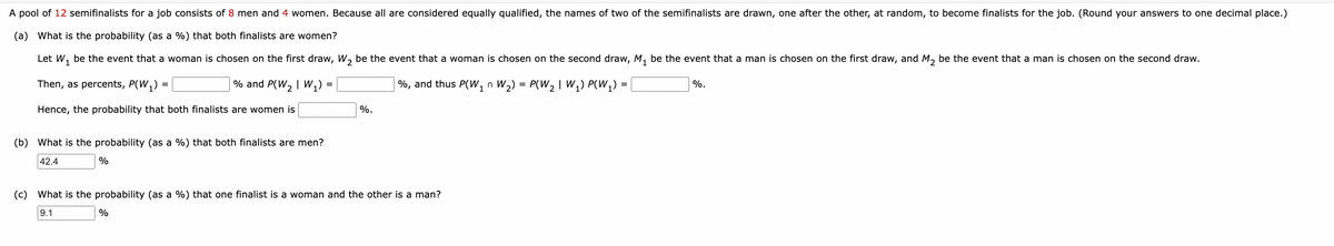 A pool of 12 semifinalists for a job consists of 8 men and 4 women. Because all are considered equally qualified, the names of two of the semifinalists are drawn, one after the other, at random, to become finalists for the job. (Round your answers to one decimal place.)
(a) What is the probability (as a %) that both finalists are women?
Let W₁ be the event that a woman is chosen on the first draw, W₂ be the event that a woman is chosen on the second draw, M₁ be the event that a man is chosen on the first draw, and M2 be the event that a man is chosen on the second draw.
Then, as percents, P(W₁) =
%, and thus P(W, n W₂) = P(W₂ | W₁₂) P(W₁) =
% and P(W₂ | W₁) =
Hence, the probability that both finalists are women is
%.
%.
(b) What is the probability (as a %) that both finalists are men?
42.4
%
(c) What is the probability (as a %) that one finalist is a woman and the other is a man?
9.1
%